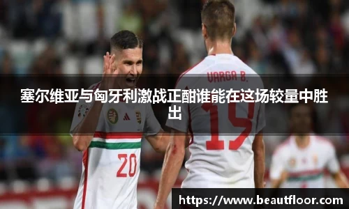 塞尔维亚与匈牙利激战正酣谁能在这场较量中胜出